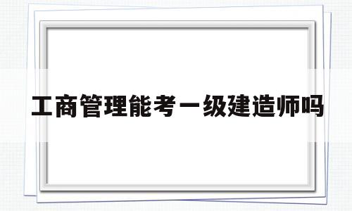 工商管理能考一級(jí)建造師嗎的簡(jiǎn)單介紹  第1張
